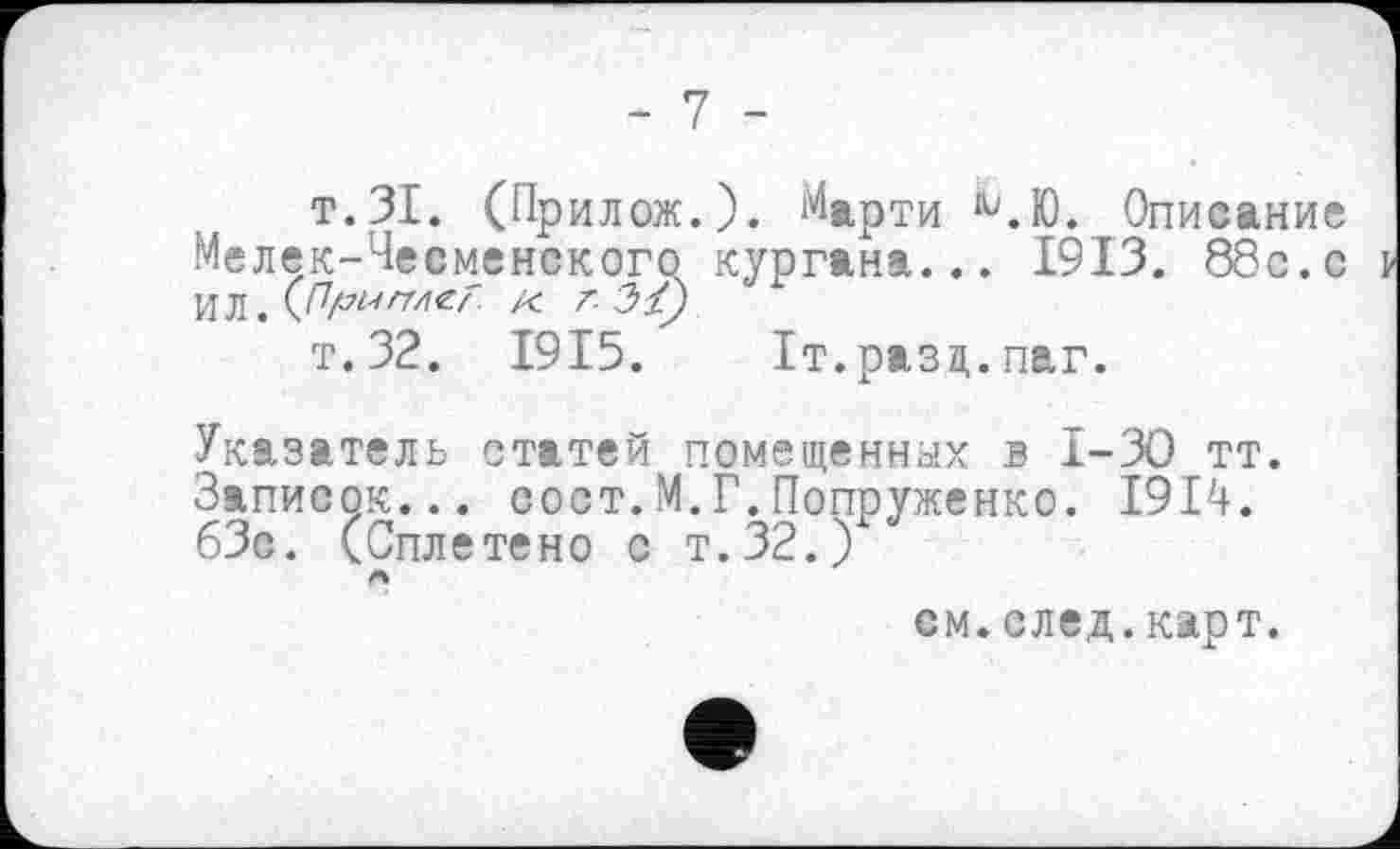 ﻿- 7 -
т.ЗІ. (Прилож.). Марти ЧЮ. Описание Мелек-Чееменского кургана... 1913. 88с.с ИЛ . M7/7«/Z4^z' /С г 31)
т.32. 1915. Іт.разц.паг.
Указатель статей помещенных в 1-30 тт. Записок... сост.М.Г.Попруженко. 1914. 63с. (Сплетено с т.32.)
см.след.карт.